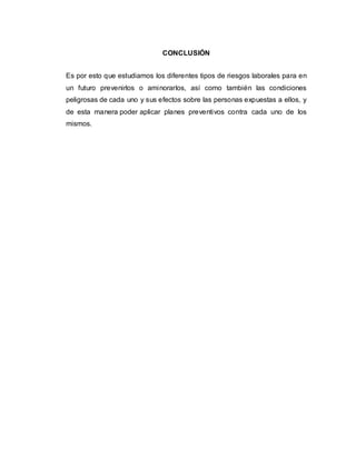 CONCLUSIÓN
Es por esto que estudiamos los diferentes tipos de riesgos laborales para en
un futuro prevenirlos o aminorarlos, así como también las condiciones
peligrosas de cada uno y sus efectos sobre las personas expuestas a ellos, y
de esta manera poder aplicar planes preventivos contra cada uno de los
mismos.
 
