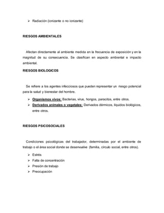  Radiación (ionizante o no ionizante)
RIESGOS AMBIENTALES
Afectan directamente al ambiente medida en la frecuencia de exposición y en la
magnitud de su consecuencia. Se clasifican en aspecto ambiental e impacto
ambiental.
RIESGOS BIOLOGICOS
Se refiere a los agentes infecciosos que pueden representar un riesgo potencial
para la salud y bienestar del hombre.
 Organismos vivos: Bacterias, virus, hongos, paracitos, entre otros.
 Derivados animales o vegetales: Derivados dérmicos, líquidos biológicos,
entre otros.
RIESGOS PSICOSOCIALES
Condiciones psicológicas del trabajador, determinadas por el ambiente de
trabajo o el área social donde se desenvuelve (familia, círculo social, entre otros).
 Estrés
 Falta de concentración
 Presión de trabajo
 Preocupación
 