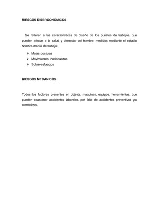 RIESGOS DISERGONOMICOS
Se refieren a las características de diseño de los puestos de trabajos, que
pueden afectar a la salud y bienestar del hombre, medidos mediante el estudio
hombre-medio de trabajo.
 Malas posturas
 Movimientos inadecuados
 Sobre-esfuerzos
RIESGOS MECANICOS
Todos los factores presentes en objetos, maquinas, equipos, herramientas, que
pueden ocasionar accidentes laborales, por falta de accidentes preventivos y/o
correctivos.
 
