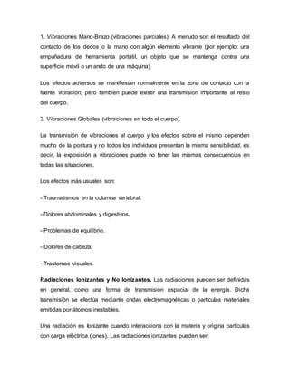 1. Vibraciones Mano-Brazo (vibraciones parciales): A menudo son el resultado del
contacto de los dedos o la mano con algún elemento vibrante (por ejemplo: una
empuñadura de herramienta portátil, un objeto que se mantenga contra una
superficie móvil o un ando de una máquina).
Los efectos adversos se manifiestan normalmente en la zona de contacto con la
fuente vibración, pero también puede existir una transmisión importante al resto
del cuerpo.
2. Vibraciones Globales (vibraciones en todo el cuerpo).
La transmisión de vibraciones al cuerpo y los efectos sobre el mismo dependen
mucho de la postura y no todos los individuos presentan la misma sensibilidad, es
decir, la exposición a vibraciones puede no tener las mismas consecuencias en
todas las situaciones.
Los efectos más usuales son:
- Traumatismos en la columna vertebral.
- Dolores abdominales y digestivos.
- Problemas de equilibrio.
- Dolores de cabeza.
- Trastornos visuales.
Radiaciones Ionizantes y No Ionizantes. Las radiaciones pueden ser definidas
en general, como una forma de transmisión espacial de la energía. Dicha
transmisión se efectúa mediante ondas electromagnéticas o partículas materiales
emitidas por átomos inestables.
Una radiación es Ionizante cuando interacciona con la materia y origina partículas
con carga eléctrica (iones). Las radiaciones ionizantes pueden ser:
 