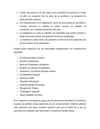 f. Cuanto más joven es la piel mayor es la posibilidad de absorción a través
de ella, con excepción de los años de la senilidad o la presencia de
padecimientos cutáneos.
g. Las interrupciones en el integumento, como las provocadas por dermatitis o
traumas, favorecen la entrada al cuerpo, aunque, en realidad, no
constituyen una verdadera absorción de la piel.
h. La negligencia en evitar el contacto con materiales que pueden penetrar a
través de la piel conduce a la absorción de tóxicos industriales.
i. La cataforesis puede hacer que penetren a través de la piel sustancias que
de otra manera no se absorberían.
Existen varias sustancias que son absorbibles cutáneamente y se consideran las
siguientes:
 El aceite de anilina Cianuros
 Benceno Cloroformos
 Bencina Compuestos cianógenos
 Bisulfuro de carbono Dimetilanilina
 Tetracloruro de carbono Algunas anilinas
 Formaldehido Gasolina
 Querosina Nafta
 Nitranilina Nitrobenzol
 Fenol Disolvente de Standoz
 Nitroglicerina Tolveno
 Tricloretileno Aguarrás
 Xileno Tetraetilo de Plomo
En la mayoría de los países la causa más frecuente de la dermatosis es el aceite y
la grasa del petróleo. Estas sustancias no son, necesariamente, irritantes cutáneos
más poderosos que otros productos químicos, pero por lo común de su uso, ya
que todas las máquinas usan lubricantes o aceites de distintas clases.
 