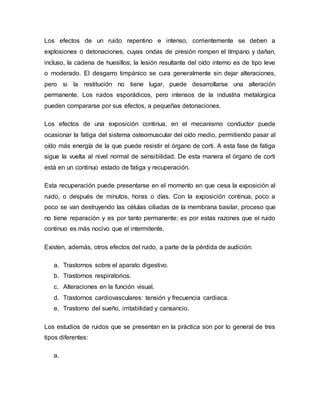 Los efectos de un ruido repentino e intenso, corrientemente se deben a
explosiones o detonaciones, cuyas ondas de presión rompen el tímpano y dañan,
incluso, la cadena de huesillos; la lesión resultante del oído interno es de tipo leve
o moderado. El desgarro timpánico se cura generalmente sin dejar alteraciones,
pero si la restitución no tiene lugar, puede desarrollarse una alteración
permanente. Los ruidos esporádicos, pero intensos de la industria metalúrgica
pueden compararse por sus efectos, a pequeñas detonaciones.
Los efectos de una exposición continua, en el mecanismo conductor puede
ocasionar la fatiga del sistema osteomuscular del oído medio, permitiendo pasar al
oído más energía de la que puede resistir el órgano de corti. A esta fase de fatiga
sigue la vuelta al nivel normal de sensibilidad. De esta manera el órgano de corti
está en un continuo estado de fatiga y recuperación.
Esta recuperación puede presentarse en el momento en que cesa la exposición al
ruido, o después de minutos, horas o días. Con la exposición continua, poco a
poco se van destruyendo las células ciliadas de la membrana basilar, proceso que
no tiene reparación y es por tanto permanente; es por estas razones que el ruido
continuo es más nocivo que el intermitente.
Existen, además, otros efectos del ruido, a parte de la pérdida de audición:
a. Trastornos sobre el aparato digestivo.
b. Trastornos respiratorios.
c. Alteraciones en la función visual.
d. Trastornos cardiovasculares: tensión y frecuencia cardiaca.
e. Trastorno del sueño, irritabilidad y cansancio.
Los estudios de ruidos que se presentan en la práctica son por lo general de tres
tipos diferentes:
a.
 