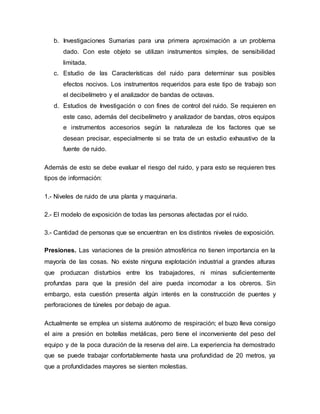 b. Investigaciones Sumarias para una primera aproximación a un problema
dado. Con este objeto se utilizan instrumentos simples, de sensibilidad
limitada.
c. Estudio de las Características del ruido para determinar sus posibles
efectos nocivos. Los instrumentos requeridos para este tipo de trabajo son
el decibelímetro y el analizador de bandas de octavas.
d. Estudios de Investigación o con fines de control del ruido. Se requieren en
este caso, además del decibelímetro y analizador de bandas, otros equipos
e instrumentos accesorios según la naturaleza de los factores que se
desean precisar, especialmente si se trata de un estudio exhaustivo de la
fuente de ruido.
Además de esto se debe evaluar el riesgo del ruido, y para esto se requieren tres
tipos de información:
1.- Niveles de ruido de una planta y maquinaria.
2.- El modelo de exposición de todas las personas afectadas por el ruido.
3.- Cantidad de personas que se encuentran en los distintos niveles de exposición.
Presiones. Las variaciones de la presión atmosférica no tienen importancia en la
mayoría de las cosas. No existe ninguna explotación industrial a grandes alturas
que produzcan disturbios entre los trabajadores, ni minas suficientemente
profundas para que la presión del aire pueda incomodar a los obreros. Sin
embargo, esta cuestión presenta algún interés en la construcción de puentes y
perforaciones de túneles por debajo de agua.
Actualmente se emplea un sistema autónomo de respiración; el buzo lleva consigo
el aire a presión en botellas metálicas, pero tiene el inconveniente del peso del
equipo y de la poca duración de la reserva del aire. La experiencia ha demostrado
que se puede trabajar confortablemente hasta una profundidad de 20 metros, ya
que a profundidades mayores se sienten molestias.
 