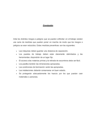 Conclusión
Ante los distintos riesgos o peligros que se pueden enfrentar en el trabajo existen
una serie de medidas que pueden poner en marcha de modo que los riesgos o
peligros se vean reducidos. Estas medidas preventivas son las siguientes:
 Las máquinas deben guardar una distancia de separación.
 Los puestos de trabajo deben estar claramente delimitados y las
herramientas dispondrán de un lugar fijo.
 El acceso a las materias primas y la retirada de escombros debe ser fácil.
 Los pasillos tendrán las dimensiones apropiadas.
 Las condiciones de iluminación serán las apropiadas.
 Las instalaciones deberán conservarse en buen estado.
 Se protegerán adecuadamente los huecos por los que puedan caer
materiales o personas.
 