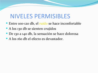 NIVELES PERMISIBLES Entre 100-120 db, el  ruido  se hace inconfortable A los 130 db se sienten crujidos De 130 a 140 db, la sensación se hace dolorosa A los 160 db el efecto es devastador. 