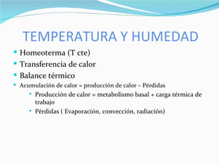 TEMPERATURA Y HUMEDAD Homeoterma (T cte) Transferencia de calor Balance térmico Acumulación de calor = producción de calor – Pérdidas Producción de calor = metabolismo basal + carga térmica de trabajo Pérdidas ( Evaporación, convección, radiación) 
