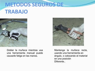 METODOS SEGUROS DE TRABAJO Doblar la muñeca mientras usa una herramienta manual puede causarle fatiga en las manos.  Mantenga la muñeca recta, usando una herramienta en ángulo, o colocando el material en una posición Diferente.. 