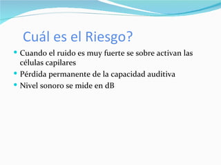 Cuál es el Riesgo? Cuando el ruido es muy fuerte se sobre activan las células capilares  Pérdida permanente de la capacidad auditiva Nivel sonoro se mide en dB 