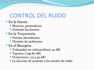 CONTROL DEL RUIDO En la fuente Motores, generadores Aislando las fuentes En la Trayectoria Paneles absorbentes División de ambientes En el Receptor Trabajador en cabinas(dismi 30 dB) Tapones ( sup 80 dB) Protectores ( 25 a 40 dB) La elección de acuerdo a los niveles de ruido  