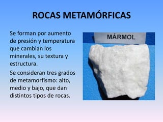 ROCAS METAMÓRFICAS
Se forman por aumento
de presión y temperatura
que cambian los
minerales, su textura y
estructura.
Se consideran tres grados
de metamorfismo: alto,
medio y bajo, que dan
distintos tipos de rocas.
 