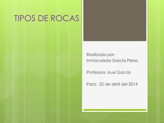 TIPOS DE ROCAS
Realizado por:
Inmaculada García Pérez
Profesora: Auxi García
Para: 25 de abril del 2014
 