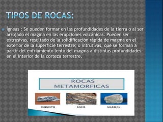 Ígneas : Se pueden formar en las profundidades de la tierra o al ser
arrojado el magma en las erupciones volcánicas. Pueden ser
extrusivas, resultado de la solidificación rápida de magma en el
exterior de la superficie terrestre; o intrusivas, que se forman a
partir del enfriamiento lento del magma a distintas profundidades
en el interior de la corteza terrestre.
 