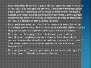  Sedimentarias: Se forman a partir de los restos de seres vivos y de
otras rocas. Los procesos de erosión, transporte y sedimentación
hacen que los fragmentos de las rocas se desprendan de estas y
lleguen a diversos lugares en lo que se sedimenta y estos quedan
cubiertos por otros y a lo largo de millones de años se transforma
en roca. Se dividen en tres grandes grupos:
 Rocas sedimentarias detrítica: Se forman por la acumulación de
materiales erosionados. Se clasifican en función del diámetro de los
fragmentos que la componen: de mayor a menor diámetros.
 Rocas no detríticas o químicas: Se forman a partir de la
solidificación, en determinados ambientes favorables, de la
sustancias minerales disueltas normalmente en medios acuosos. Si
intervienen seres vivos en su formación, se habla de rocas
bioquímicas.
 Rocas orgánicas: Formadas por acumulación de materia orgánica
diversa, como restos de animales y plantas.
 