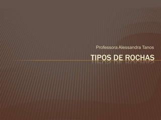 Professora Alessandra Tanos

TIPOS DE ROCHAS
 