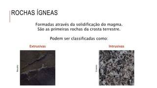 ROCHAS ÍGNEAS
Formadas através da solidificação do magma.
São as primeiras rochas da crosta terrestre.
Podem ser classificadas como:
Extrusivas Intrusivas
Basalto
Granito
 