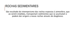 ROCHAS SEDIMENTARES
São resultado do intemperismo das rochas expostas à atmosfera, que
ao serem erodidas, transportam sedimentos que se acumulam e
podem dar origem a novas rochas através de diagênese.
 