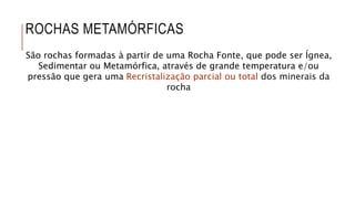 ROCHAS METAMÓRFICAS
São rochas formadas à partir de uma Rocha Fonte, que pode ser Ígnea,
Sedimentar ou Metamórfica, através de grande temperatura e/ou
pressão que gera uma Recristalização parcial ou total dos minerais da
rocha
 