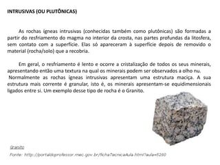 INTRUSIVAS (OU PLUTÔNICAS)
As rochas ígneas intrusivas (conhecidas também como plutônicas) são formadas a
partir do resfriamento do magma no interior da crosta, nas partes profundas da litosfera,
sem contato com a superfície. Elas só apareceram à superfície depois de removido o
material (rocha/solo) que a recobria.
Em geral, o resfriamento é lento e ocorre a cristalização de todos os seus minerais,
apresentando então uma textura na qual os minerais podem ser observados a olho nu.
Normalmente as rochas ígneas intrusivas apresentam uma estrutura maciça. A sua
estrutura mais corrente é granular, isto é, os minerais apresentam-se equidimensionais
ligados entre si. Um exemplo desse tipo de rocha é o Granito.
 