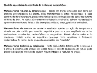 São três os cenários de ocorrência do fenômeno metamórfico:
Metamorfismo regional ou dinamotermal – ocorre em grande extensões bem como em
grandes profundidades na crosta. Suas transformações estão relacionadas à ação
combinada da temperatura, pressão litosférica e pressão dirigida sendo aplicadas durante
milhões de anos. As rochas são fortemente dobradas e falhadas, sofrem recristalização,
apresentando estrutura foliada. São exemplos: ardósias, xistos, gnaisses e anfibolitos.
Metamorfismo de contato ou termal – resultado apenas da ação da temperatura,
através do calor cedido por intrusão magmática que corta uma seqüência de rochas
sedimentares encaixantes, metamórficas ou magmáticas. Através destes cortes e do
constante contato entre as superfícies teremos como resultado o fenômeno
metamórfico. As rochas deste grupo são conhecidas por “hornfels”.
Metamorfismo dinâmico ou cataclástico – neste caso, o fator determinante e exclusivo é
o atrito. É desenvolvido através de longas faixas e estreita adjacência de falhas, onde
pressões de grande intensidade causam movimentações e rupturas na crosta.
 