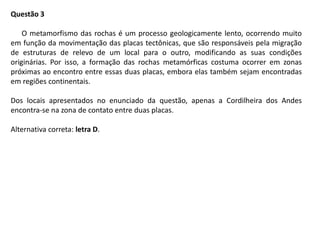 Questão 3
O metamorfismo das rochas é um processo geologicamente lento, ocorrendo muito
em função da movimentação das placas tectônicas, que são responsáveis pela migração
de estruturas de relevo de um local para o outro, modificando as suas condições
originárias. Por isso, a formação das rochas metamórficas costuma ocorrer em zonas
próximas ao encontro entre essas duas placas, embora elas também sejam encontradas
em regiões continentais.
Dos locais apresentados no enunciado da questão, apenas a Cordilheira dos Andes
encontra-se na zona de contato entre duas placas.
Alternativa correta: letra D.
 
