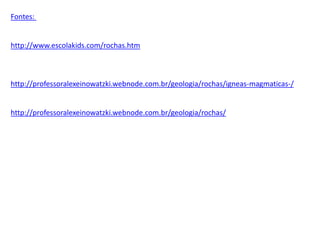 Fontes:
http://www.escolakids.com/rochas.htm
http://professoralexeinowatzki.webnode.com.br/geologia/rochas/igneas-magmaticas-/
http://professoralexeinowatzki.webnode.com.br/geologia/rochas/
 