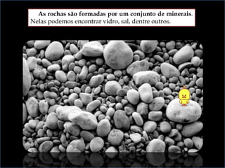 As rochas são formadas por um conjunto de minerais.
Nelas podemos encontrar vidro, sal, dentre outros.
 
