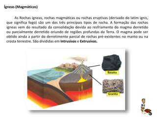 As Rochas ígneas, rochas magmáticas ou rochas eruptivas (derivado do latim ignis,
que significa fogo) são um dos três principais tipos de rocha. A formação das rochas
ígneas vem do resultado da consolidação devida ao resfriamento do magma derretido
ou parcialmente derretido oriundo de regiões profundas da Terra. O magma pode ser
obtido ainda a partir do derretimento parcial de rochas pré-existentes no manto ou na
crosta terrestre. São divididas em Intrusivas e Extrusivas.
Ígneas (Magmáticas)
 