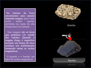 No interior da Terra
encontramos uma camada
chamada magma, que é uma
rocha muito quente,
derretida em razão da alta
temperatura lá existente.
Esse magma são as lavas
que podemos ver saindo
dos vulcões. Quando o
magma chega à superfície
terrestre em forma de lava,
acontece seu resfriamento,
formando assim as rochas
magmáticas.
O granito e o basalto são
tipos de rochas magmáticas.
 