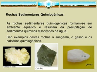 Rochas  Sedimentares  Quimiogénicas
As rochas sedimentares quimiogénicas formam-­se em
ambiente aquático e resultam da precipitação de
sedimentos químicos dissolvidos na água.
São exemplos destas rochas o sal-­gema, o gesso e os
calcários quimiogénicos.
gesso
 