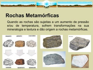 Rochas  Metamórficas
Quando as rochas são sujeitas a um aumento de pressão
e/ou de temperatura, sofrem transformações na sua
mineralogia e textura e dão origem a rochas metamórficas.
 