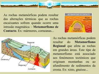 As rochas metamórficas podem resultar
das alterações térmicas que as rochas
encaixantes sofrem quando ocorre uma
intrusão magmática – Metamorfismo de
Contacto. Ex: mármores, corneanas...
As rochas metamórficas podem
resultar do Metamorfismo
Regional que afeta as rochas
em grandes áreas. Este tipo de
metamorfismo está associado
aos fenómenos tectónicos que
originam montanhas ou ao
afundimento de sedimentos da
crosta. Ex: xisto, gnaisse...
 