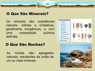 O Que São Rochas?
O Que São Minerais?
Os minerais são substâncias
naturais, sólidas e cristalinas,
geralmente inorgânicos, e com
uma composição química
definida.
As rochas são agregados
naturais, resultantes da união de
um ou mais minerais.
 