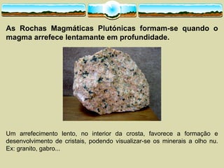 As Rochas Magmáticas Plutónicas formam-­se quando o
magma arrefece lentamante em profundidade.
Um arrefecimento lento, no interior da crosta, favorece a formação e
desenvolvimento de cristais, podendo visualizar-­se os minerais a olho nu.
Ex: granito, gabro...
 
