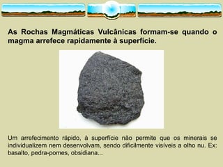As Rochas Magmáticas Vulcânicas formam-­se quando o
magma arrefece rapidamente à superfície.
Um arrefecimento rápido, à superfície não permite que os minerais se
individualizem nem desenvolvam, sendo dificilmente visíveis a olho nu. Ex:
basalto, pedra-­pomes, obsidiana...
 