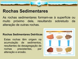 Rochas  Sedimentares
As rochas sedimentares formam-­se à superfície ou
muito próximo dela, resultando sobretudo da
alteração de outras rochas.
Rochas  Sedimentares  Detríticas
Estas rochas têm origem na
acumulação de sedimentos,
resultantes da desagregação de
rochas prexistentes, por
alteração e erosão.
 