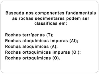 Baseada nos componentes fundamentais as rochas sedimentares podem ser classificas em: Rochas terrígenas (T); Rochas aloquímicas impuras (Al); Rochas aloquímicas (A); Rochas ortoquímicas impuras (Ol); Rochas ortoquímicas (O). 