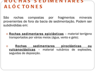 ROCHAS SEDIMENTARES ALÓCTONES São rochas compostas por fragmentos minerais provenientes de fora da bacia de sedimentação. Podem ser subdivididas em: Rochas sedimentares epiclásticas  – material terrígeno transportados por vários meios (água, vento e gelo); Rochas sedimentares piroclásticas ou vulcanoclásticas  – material vulcânico de explosões, seguidas de deposição. 