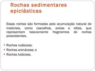Rochas sedimentares epiclásticas Essas rochas são formadas pela acumulação natural de materiais, como cascalhos, areias e siltes, que representam basicamente fragmentos de rochas preexistentes. Rochas rudáceas; Rochas arenáceas; e Rochas lutáceas. 