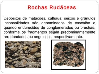 Rochas Rudáceas Depósitos de matacões, calhaus, seixos e grânulos inconsolidados são denominados de cascalho e quando endurecidos de conglomerados ou brechas, conforme os fragmentos sejam predominantemente arredondados ou angulosos, respectivamente.  