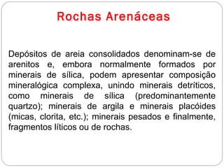 Rochas Arenáceas Depósitos de areia consolidados denominam-se de arenitos e, embora normalmente formados por minerais de sílica, podem apresentar composição mineralógica complexa, unindo minerais detríticos, como minerais de sílica (predominantemente quartzo); minerais de argila e minerais placóides (micas, clorita, etc.); minerais pesados e finalmente, fragmentos líticos ou de rochas. 