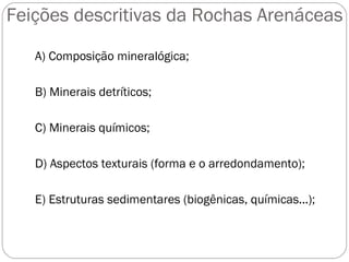 Feições descritivas da Rochas Arenáceas A) Composição mineralógica; B) Minerais detríticos; C) Minerais químicos; D) Aspectos texturais (forma e o arredondamento); E) Estruturas sedimentares (biogênicas, químicas...); 