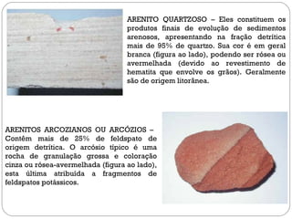 ARENITO QUARTZOSO – Eles constituem os produtos finais de evolução de sedimentos arenosos, apresentando na fração detrítica mais de 95% de quartzo. Sua cor é em geral branca (figura ao lado), podendo ser rósea ou avermelhada (devido ao revestimento de hematita que envolve os grãos). Geralmente são de origem litorânea.  ARENITOS ARCOZIANOS OU ARCÓZIOS –  Contêm mais de 25% de feldspato de origem detrítica. O arcósio típico é uma rocha de granulação grossa e coloração cinza ou rósea-avermelhada (figura ao lado), esta última atribuída a fragmentos de feldspatos potássicos. 