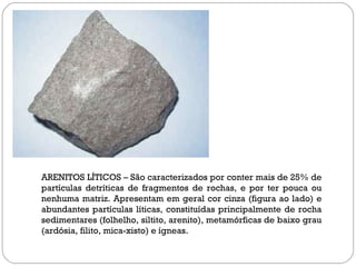 ARENITOS LÍTICOS – São caracterizados por conter mais de 25% de partículas detríticas de fragmentos de rochas, e por ter pouca ou nenhuma matriz. Apresentam em geral cor cinza (figura ao lado) e abundantes partículas líticas, constituídas principalmente de rocha sedimentares (folhelho, siltito, arenito), metamórficas de baixo grau (ardósia, filito, mica-xisto) e ígneas.  