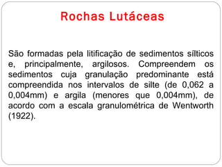 Rochas Lutáceas São formadas pela litificação de sedimentos sílticos e, principalmente, argilosos. Compreendem os sedimentos cuja granulação predominante está compreendida nos intervalos de silte (de 0,062 a 0,004mm) e argila (menores que 0,004mm), de acordo com a escala granulométrica de Wentworth (1922). 