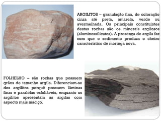 ARGILITOS – granulação fina, de coloração cinza até preta, amarela, verde ou avermelhada. Os principais constituintes destas rochas são os minerais argilosos (aluminossilicatos). A presença de argila faz com que o sedimento produza o cheiro característico de moringa nova. FOLHELHO – são rochas que possuem grãos de tamanho argila. Diferenciam-se dos argilitos porquê possuem lâminas finas e paralelas esfoliáveis, enquanto os argilitos apresentam as argilas com aspecto mais maciço. 