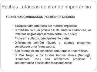 Rochas Lutáceas de grande importância FOLHELHOS CARBONOSOS (FOLHELHOS NEGROS) Excepcionalmente ricos em matéria orgânica;  O folhelho comum possui 1% de matéria carbonosa, os foflelhos negros apresentam entre 3% e 15%; Ricos em sulfetos, principalmente pirita; Dificilmente contém fósseis e, quando presentes, constituem uma fauna pobre; São formados em condições redutoras e anaeróbicas; O Mar Negro e os fundos fiordes atuais (Noruega, Dinamarca, etc.) são ambientes propícios à sedimentação desses depósitos lutáceos; 
