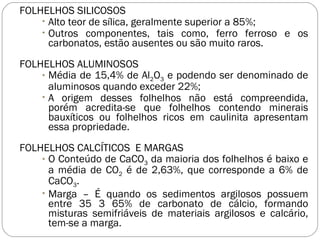 FOLHELHOS SILICOSOS Alto teor de sílica, geralmente superior a 85%; Outros componentes, tais como, ferro ferroso e os carbonatos, estão ausentes ou são muito raros. FOLHELHOS ALUMINOSOS Média de 15,4% de Al 2 O 3  e podendo ser denominado de aluminosos quando exceder 22%; A origem desses folhelhos não está compreendida, porém acredita-se que folhelhos contendo minerais bauxíticos ou folhelhos ricos em caulinita apresentam essa propriedade. FOLHELHOS CALCÍTICOS  E MARGAS O Conteúdo de CaCO 3  da maioria dos folhelhos é baixo e a média de CO 2  é de 2,63%, que corresponde a 6% de CaCO 3 . Marga – É quando os sedimentos argilosos possuem entre 35 3 65% de carbonato de cálcio, formando misturas semifriáveis de materiais argilosos e calcário, tem-se a marga. 