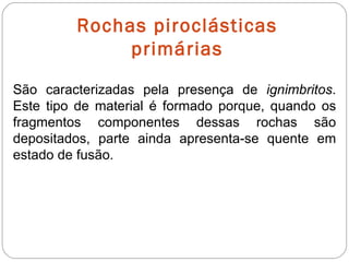 Rochas piroclásticas primárias São caracterizadas pela presença de  ignimbritos . Este tipo de material é formado porque, quando os fragmentos componentes dessas rochas são depositados, parte ainda apresenta-se quente em estado de fusão. 