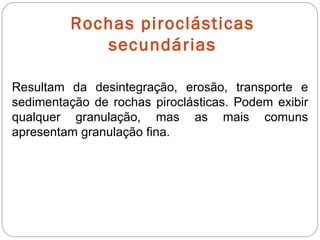 Rochas piroclásticas secundárias Resultam da desintegração, erosão, transporte e sedimentação de rochas piroclásticas. Podem exibir qualquer granulação, mas as mais comuns apresentam granulação fina. 