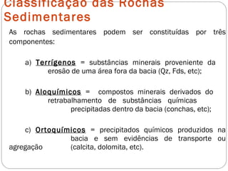 Classificação das Rochas Sedimentares As rochas sedimentares podem ser constituídas por três componentes: a)  Terrígenos  = substâncias minerais proveniente da  erosão de uma área fora da bacia (Qz, Fds, etc); b)  Aloquímicos  =  compostos minerais derivados do  retrabalhamento de substâncias químicas  precipitadas dentro da bacia (conchas, etc); c)  Ortoquímicos  = precipitados químicos produzidos na  bacia e sem evidências de transporte ou agregação  (calcita, dolomita, etc). 